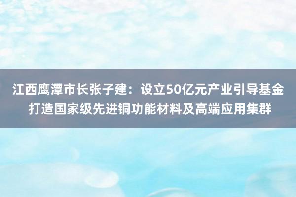 江西鹰潭市长张子建：设立50亿元产业引导基金 打造国家级先进铜功能材料及高端应用集群
